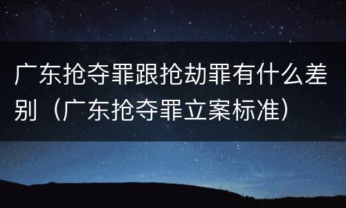 广东抢夺罪跟抢劫罪有什么差别（广东抢夺罪立案标准）