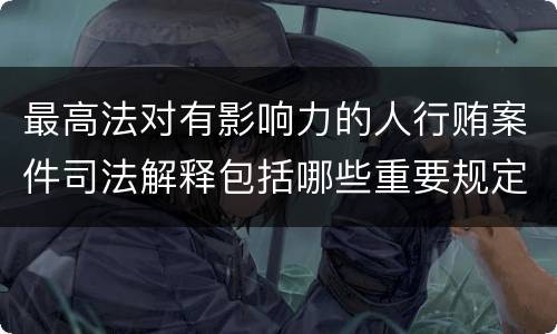 最高法对有影响力的人行贿案件司法解释包括哪些重要规定