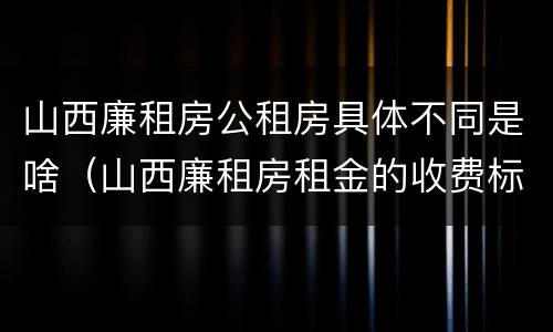 山西廉租房公租房具体不同是啥（山西廉租房租金的收费标准）