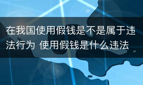 在我国使用假钱是不是属于违法行为 使用假钱是什么违法