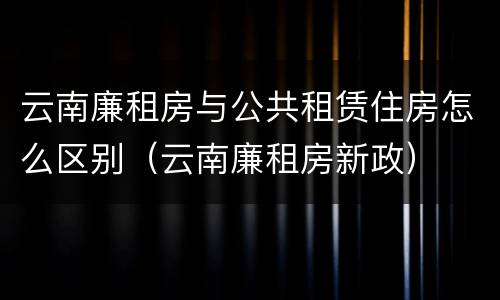 云南廉租房与公共租赁住房怎么区别（云南廉租房新政）