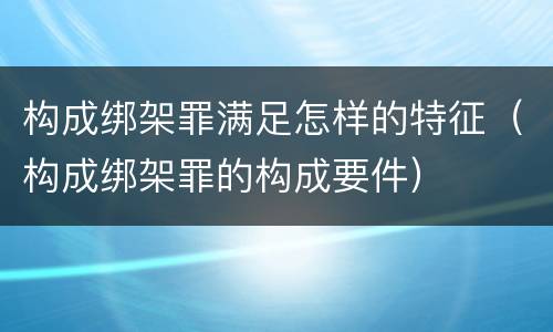 构成绑架罪满足怎样的特征（构成绑架罪的构成要件）