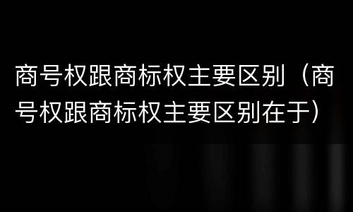 商号权跟商标权主要区别（商号权跟商标权主要区别在于）
