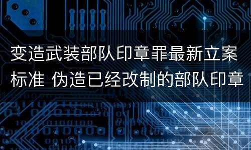 变造武装部队印章罪最新立案标准 伪造已经改制的部队印章