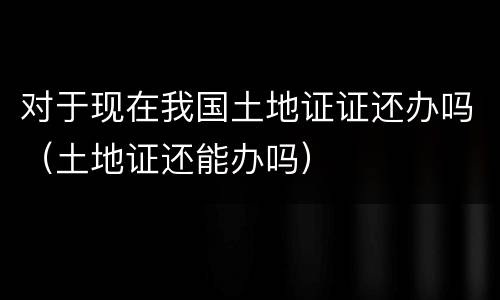 对于现在我国土地证证还办吗（土地证还能办吗）