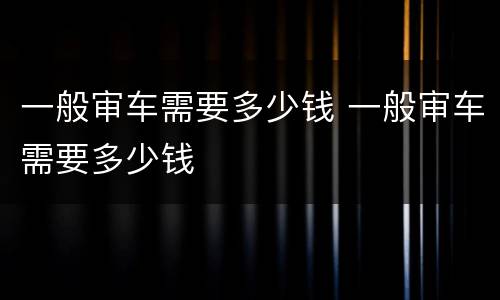 一般审车需要多少钱 一般审车需要多少钱