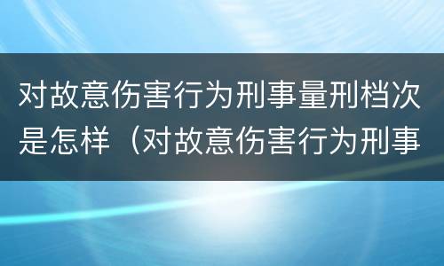 对故意伤害行为刑事量刑档次是怎样（对故意伤害行为刑事量刑档次是怎样划分的）
