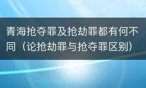 青海抢夺罪及抢劫罪都有何不同（论抢劫罪与抢夺罪区别）