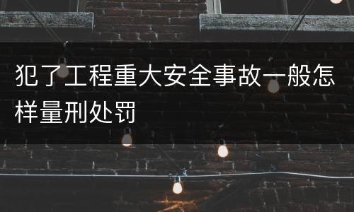 犯了工程重大安全事故一般怎样量刑处罚