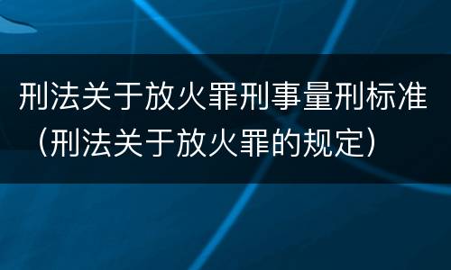 刑法关于放火罪刑事量刑标准（刑法关于放火罪的规定）