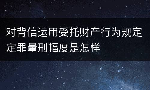 对背信运用受托财产行为规定定罪量刑幅度是怎样
