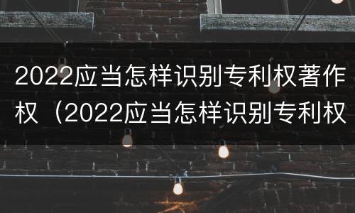 2022应当怎样识别专利权著作权（2022应当怎样识别专利权著作权人）