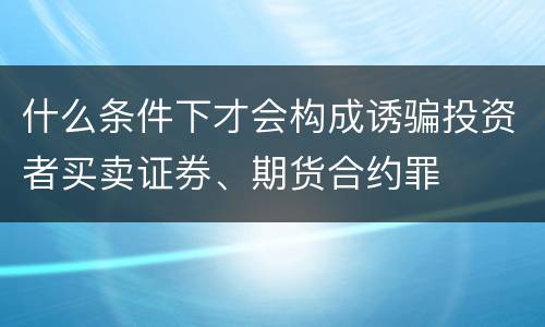 什么条件下才会构成诱骗投资者买卖证券、期货合约罪