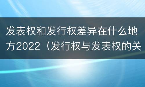 发表权和发行权差异在什么地方2022（发行权与发表权的关系）