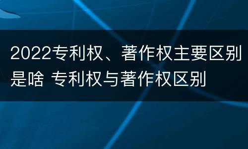 2022专利权、著作权主要区别是啥 专利权与著作权区别