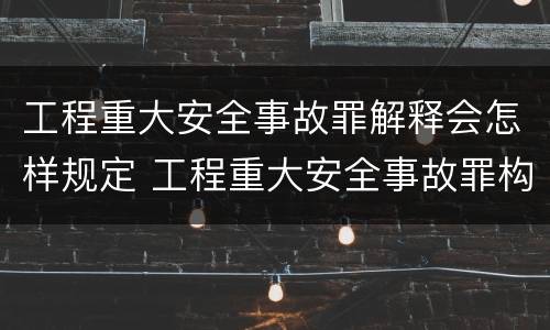 工程重大安全事故罪解释会怎样规定 工程重大安全事故罪构成要件
