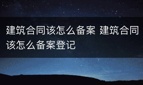 建筑合同该怎么备案 建筑合同该怎么备案登记
