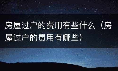 房屋过户的费用有些什么（房屋过户的费用有哪些）