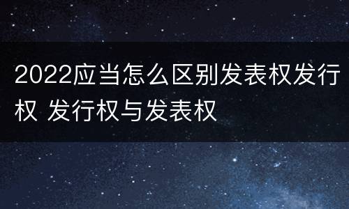 2022应当怎么区别发表权发行权 发行权与发表权