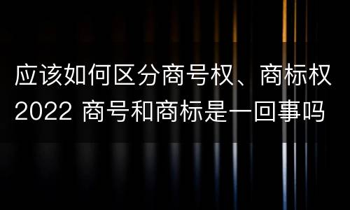 应该如何区分商号权、商标权2022 商号和商标是一回事吗