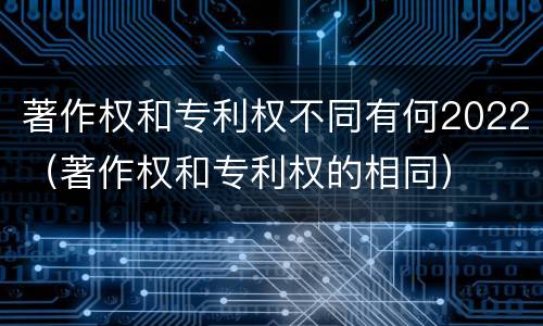 著作权和专利权不同有何2022（著作权和专利权的相同）