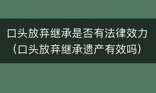 口头放弃继承是否有法律效力（口头放弃继承遗产有效吗）