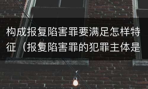 构成报复陷害罪要满足怎样特征（报复陷害罪的犯罪主体是什么）