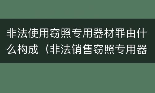 非法使用窃照专用器材罪由什么构成（非法销售窃照专用器材罪）