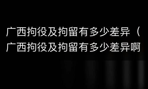 广西拘役及拘留有多少差异（广西拘役及拘留有多少差异啊）