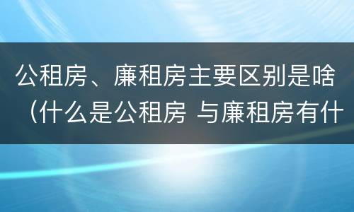 公租房、廉租房主要区别是啥（什么是公租房 与廉租房有什么区别）