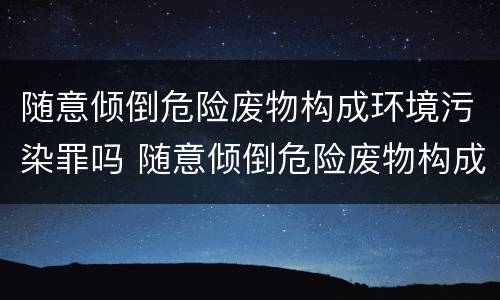 随意倾倒危险废物构成环境污染罪吗 随意倾倒危险废物构成环境污染罪吗为什么