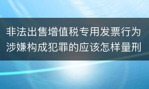 非法出售增值税专用发票行为涉嫌构成犯罪的应该怎样量刑