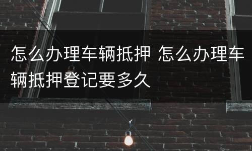 怎么办理车辆抵押 怎么办理车辆抵押登记要多久