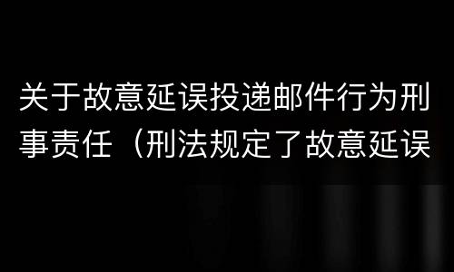 关于故意延误投递邮件行为刑事责任（刑法规定了故意延误投递邮件罪）