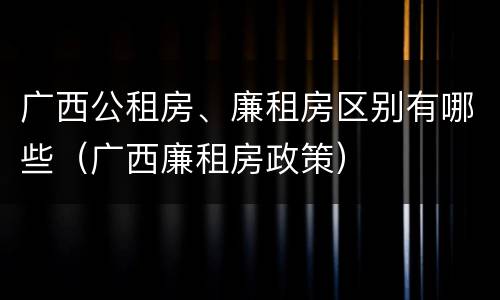 广西公租房、廉租房区别有哪些（广西廉租房政策）