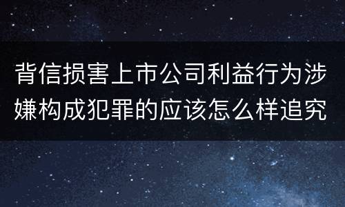 背信损害上市公司利益行为涉嫌构成犯罪的应该怎么样追究刑事责任