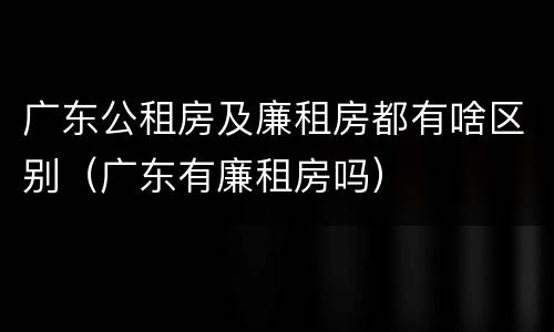 广东公租房及廉租房都有啥区别（广东有廉租房吗）