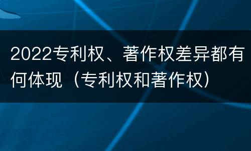 2022专利权、著作权差异都有何体现（专利权和著作权）