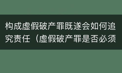 构成虚假破产罪既遂会如何追究责任（虚假破产罪是否必须破产）