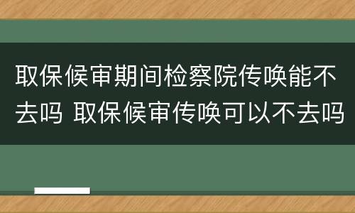 取保候审期间检察院传唤能不去吗 取保候审传唤可以不去吗