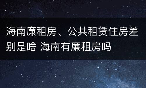 海南廉租房、公共租赁住房差别是啥 海南有廉租房吗
