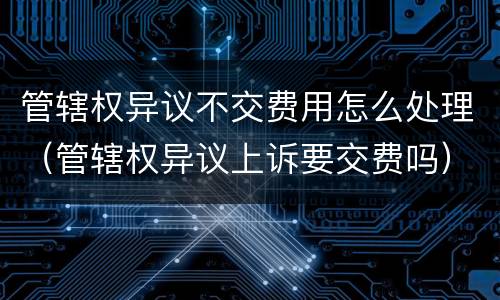 管辖权异议不交费用怎么处理（管辖权异议上诉要交费吗）