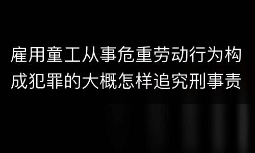 雇用童工从事危重劳动行为构成犯罪的大概怎样追究刑事责任