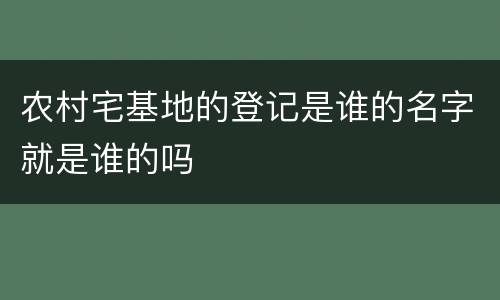 农村宅基地的登记是谁的名字就是谁的吗