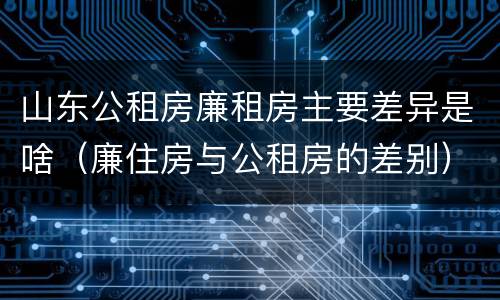 山东公租房廉租房主要差异是啥（廉住房与公租房的差别）