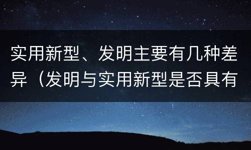 实用新型、发明主要有几种差异（发明与实用新型是否具有实用性）