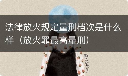 法律放火规定量刑档次是什么样（放火罪最高量刑）
