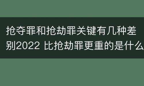 抢夺罪和抢劫罪关键有几种差别2022 比抢劫罪更重的是什么