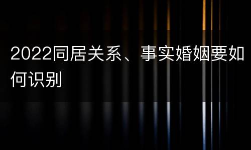 2022同居关系、事实婚姻要如何识别