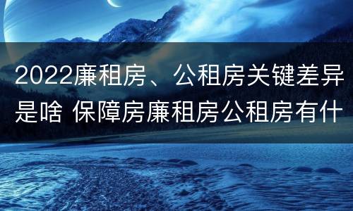 2022廉租房、公租房关键差异是啥 保障房廉租房公租房有什么区别
